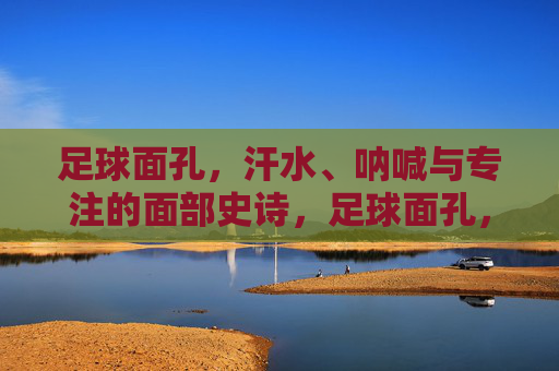 足球面孔,汗水、呐喊与专注的面部史诗,足球面孔,汗水、呐喊与专注的面部史诗 足球面孔,汗水、呐喊与专注的面部史诗,足球面孔,汗水、呐喊与专注的面部史诗
