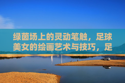 绿茵场上的灵动笔触，足球美女的绘画艺术与技巧，足球美女的绘画艺术，绿茵场上的灵动笔触