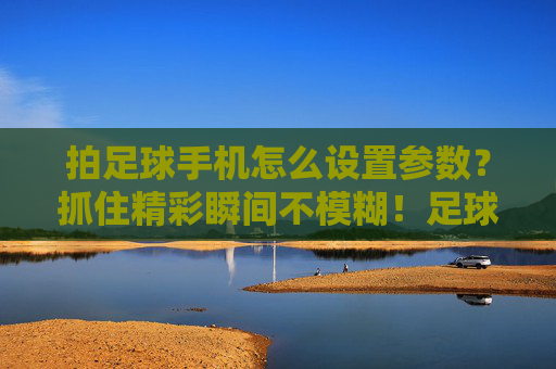 拍足球手机怎么设置参数?抓住精彩瞬间不模糊!足球手机拍摄参数,定格清晰瞬间 拍足球手机怎么设置参数?抓住精彩瞬间不模糊!足球手机拍摄参数,定格清晰瞬间