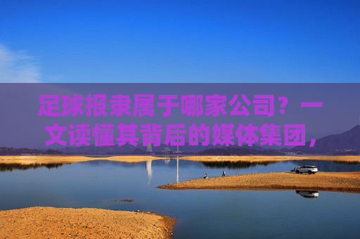 足球报隶属于哪家公司?一文读懂其背后的媒体集团,足球报隶属于哪家媒体集团? 足球报隶属于哪家公司?一文读懂其背后的媒体集团,足球报隶属于哪家媒体集团?