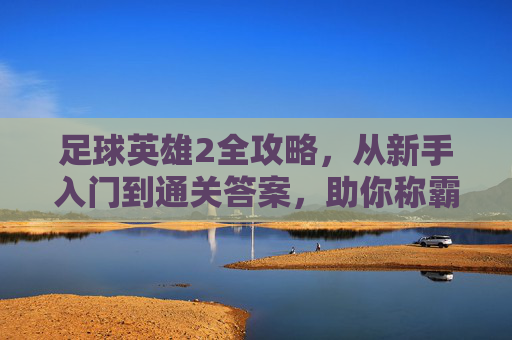 足球英雄2全攻略，从新手入门到通关答案，助你称霸绿茵场，足球英雄2全攻略，从新手入门到通关称霸绿茵场