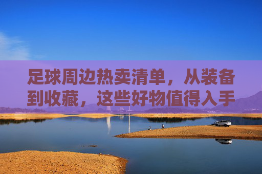 足球周边热卖清单,从装备到收藏,这些好物值得入手?足球周边热卖清单,装备到收藏,好物必入! 足球周边热卖清单,从装备到收藏,这些好物值得入手?足球周边热卖清单,装备到收藏,好物必入!