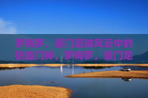 罗梅罗,豪门足球风云中的铁血门神,罗梅罗,豪门足球风云的铁血门神 罗梅罗,豪门足球风云中的铁血门神,罗梅罗,豪门足球风云的铁血门神