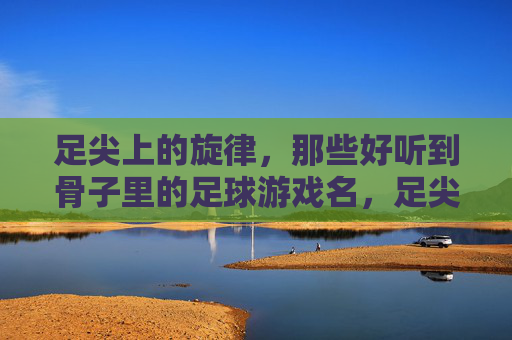 足尖上的旋律,那些好听到骨子里的足球游戏名,足尖旋律,骨子里的足球游戏名 足尖上的旋律,那些好听到骨子里的足球游戏名,足尖旋律,骨子里的足球游戏名
