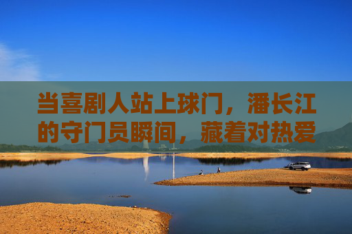 当喜剧人站上球门，潘长江的守门员瞬间，藏着对热爱的全情奔赴，潘长江守门瞬间，喜剧人的热爱全情奔赴