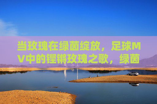 当玫瑰在绿茵绽放，足球MV中的铿锵玫瑰之歌，绿茵玫瑰，足球MV铿锵之歌