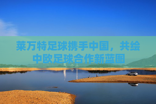莱万特足球携手中国,共绘中欧足球合作新蓝图 莱万特足球携手中国,共绘中欧足球合作新蓝图