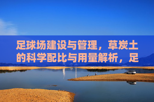 足球场建设与管理,草炭土的科学配比与用量解析,足球场草炭土科学配比与用量解析 足球场建设与管理,草炭土的科学配比与用量解析,足球场草炭土科学配比与用量解析