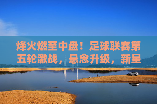 烽火燃至中盘!足球联赛第五轮激战,悬念升级,新星闪耀,联赛第五轮中盘激战,烽火燃,悬念升,新星耀 烽火燃至中盘!足球联赛第五轮激战,悬念升级,新星闪耀,联赛第五轮中盘激战,烽火燃,悬念升,新星耀