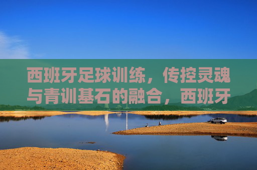西班牙足球训练,传控灵魂与青训基石的融合,西班牙足球训练,传控灵魂与青训基石的融合 西班牙足球训练,传控灵魂与青训基石的融合,西班牙足球训练,传控灵魂与青训基石的融合