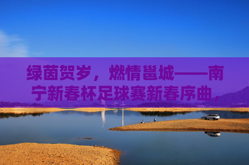 绿茵贺岁,燃情邕城——南宁新春杯足球赛新春序曲,绿茵贺岁燃情邕城——南宁新春杯足球赛 绿茵贺岁,燃情邕城——南宁新春杯足球赛新春序曲,绿茵贺岁燃情邕城——南宁新春杯足球赛