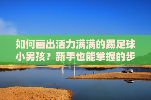 如何画出活力满满的踢足球小男孩?新手也能掌握的步骤教程,新手也能掌握,画出活力踢足球小男孩的步骤教程 如何画出活力满满的踢足球小男孩?新手也能掌握的步骤教程,新手也能掌握,画出活力踢足球小男孩的步骤教程