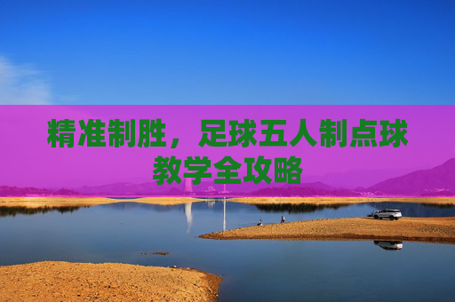 精准制胜,足球五人制点球教学全攻略 精准制胜,足球五人制点球教学全攻略