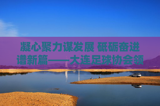 凝心聚力谋发展 砥砺奋进谱新篇——大连足球协会领导班子引领足球事业新跨越，大连足协领导班子凝心聚力砥砺奋进 谱足球事业新跨越