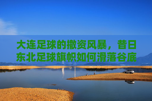 大连足球的撤资风暴,昔日东北足球旗帜如何滑落谷底?大连足球撤资风暴,东北足球旗帜的谷底陨落 大连足球的撤资风暴,昔日东北足球旗帜如何滑落谷底?大连足球撤资风暴,东北足球旗帜的谷底陨落