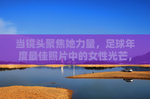 当镜头聚焦她力量,足球年度最佳照片中的女性光芒,足球年度最佳照片中的她力量光芒 当镜头聚焦她力量,足球年度最佳照片中的女性光芒,足球年度最佳照片中的她力量光芒