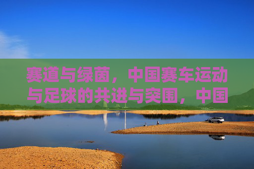 赛道与绿茵，中国赛车运动与足球的共进与突围，中国赛车与足球，赛道绿茵共进突围