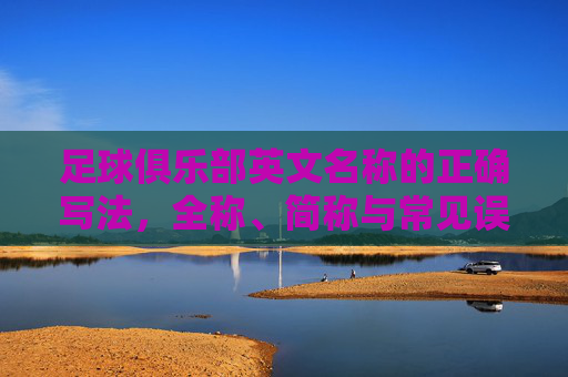 足球俱乐部英文名称的正确写法，全称、简称与常见误区，足球俱乐部英文名称的正确写法，全称、简称与常见误区