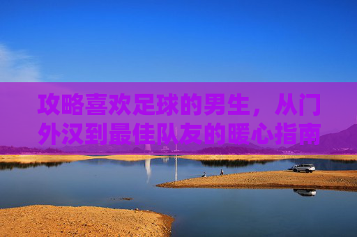 攻略喜欢足球的男生，从门外汉到最佳队友的暖心指南
