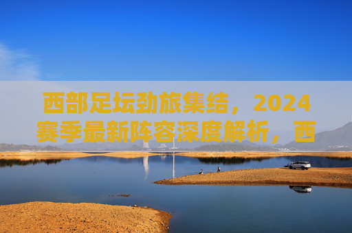 西部足坛劲旅集结，2024赛季最新阵容深度解析，西部足坛劲旅2024赛季最新阵容深度解析