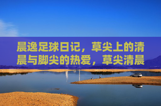 晨逸足球日记,草尖上的清晨与脚尖的热爱,草尖清晨,足尖热爱 晨逸足球日记,草尖上的清晨与脚尖的热爱,草尖清晨,足尖热爱