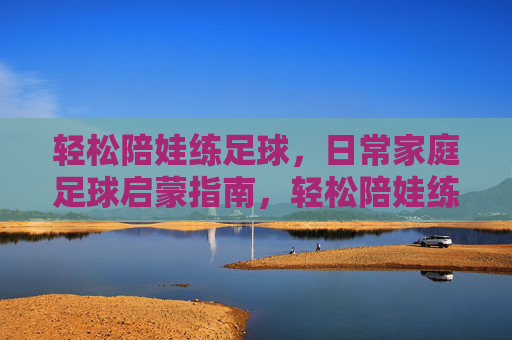 轻松陪娃练足球,日常家庭足球启蒙指南,轻松陪娃练足球,日常家庭足球启蒙指南 轻松陪娃练足球,日常家庭足球启蒙指南,轻松陪娃练足球,日常家庭足球启蒙指南