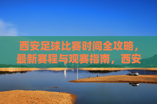 西安足球比赛时间全攻略，最新赛程与观赛指南，西安足球比赛时间全攻略，最新赛程与观赛指南
