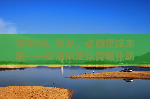夯实青训根基,点燃足球未来——国家队足球青训补助的时代意义与路径探索,国家队足球青训补助,夯实青训根基与点燃未来的路径探索 夯实青训根基,点燃足球未来——国家队足球青训补助的时代意义与路径探索,国家队足球青训补助,夯实青训根基与点燃未来的路径探索