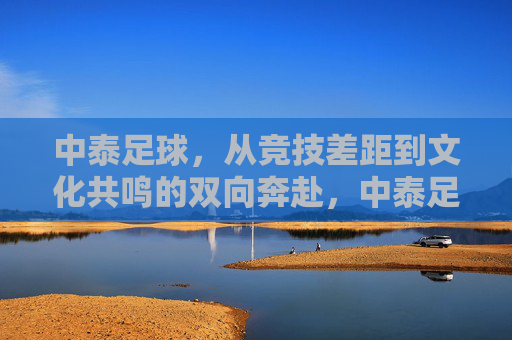 中泰足球,从竞技差距到文化共鸣的双向奔赴,中泰足球的双向奔赴,从竞技差距到文化共鸣 中泰足球,从竞技差距到文化共鸣的双向奔赴,中泰足球的双向奔赴,从竞技差距到文化共鸣