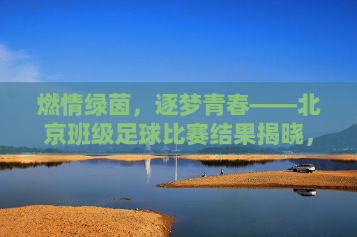 燃情绿茵,逐梦青春——北京班级足球比赛结果揭晓,燃情绿茵逐梦青春,北京班级足球比赛结果揭晓 燃情绿茵,逐梦青春——北京班级足球比赛结果揭晓,燃情绿茵逐梦青春,北京班级足球比赛结果揭晓