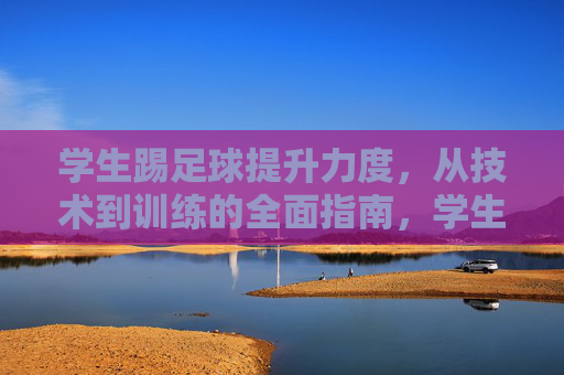 学生踢足球提升力度，从技术到训练的全面指南，学生足球力度提升全攻略，从技术到训练的全面指南