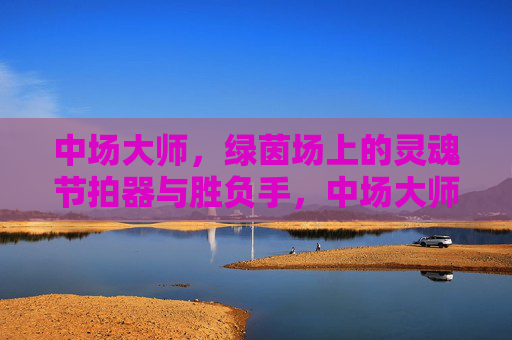 中场大师,绿茵场上的灵魂节拍器与胜负手,中场大师,绿茵场的灵魂节拍器与胜负手 中场大师,绿茵场上的灵魂节拍器与胜负手,中场大师,绿茵场的灵魂节拍器与胜负手