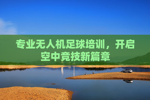 专业无人机足球培训,开启空中竞技新篇章 专业无人机足球培训,开启空中竞技新篇章