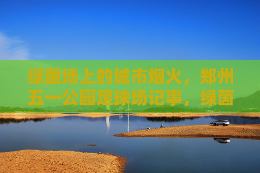绿茵场上的城市烟火，郑州五一公园足球场记事，绿茵烟火，郑州五一公园足球场记事