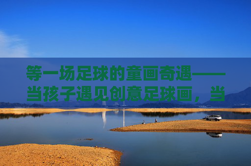 等一场足球的童画奇遇——当孩子遇见创意足球画,当足球遇上童画,一场创意奇遇 等一场足球的童画奇遇——当孩子遇见创意足球画,当足球遇上童画,一场创意奇遇