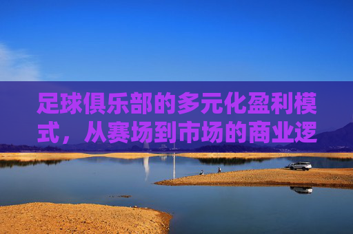 足球俱乐部的多元化盈利模式,从赛场到市场的商业逻辑,足球俱乐部的多元化盈利模式,赛场到市场的商业逻辑 足球俱乐部的多元化盈利模式,从赛场到市场的商业逻辑,足球俱乐部的多元化盈利模式,赛场到市场的商业逻辑