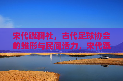 宋代蹴鞠社,古代足球协会的雏形与民间活力,宋代蹴鞠社,古代足球协会的民间雏形 宋代蹴鞠社,古代足球协会的雏形与民间活力,宋代蹴鞠社,古代足球协会的民间雏形