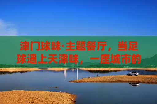 津门球味·主题餐厅,当足球遇上天津味,一座城市的记忆在舌尖沸腾,津门球味,当足球遇上天津味,舌尖沸腾城市记忆 津门球味·主题餐厅,当足球遇上天津味,一座城市的记忆在舌尖沸腾,津门球味,当足球遇上天津味,舌尖沸腾城市记忆