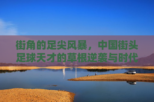 街角的足尖风暴,中国街头足球天才的草根逆袭与时代突围,街角的足尖风暴,中国街头足球天才的草根逆袭突围 街角的足尖风暴,中国街头足球天才的草根逆袭与时代突围,街角的足尖风暴,中国街头足球天才的草根逆袭突围
