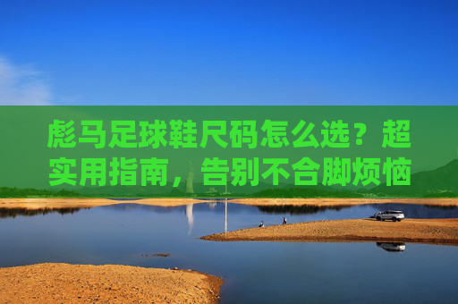 彪马足球鞋尺码怎么选?超实用指南,告别不合脚烦恼!彪马足球鞋尺码选对指南,告别不合脚烦恼! 彪马足球鞋尺码怎么选?超实用指南,告别不合脚烦恼!彪马足球鞋尺码选对指南,告别不合脚烦恼!