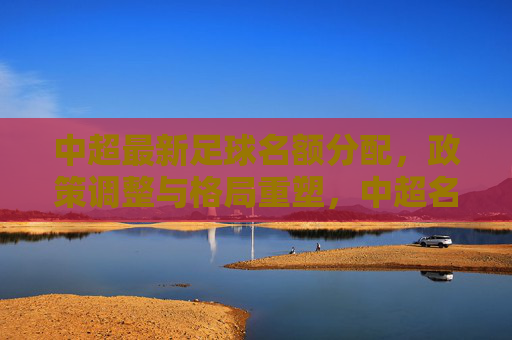 中超最新足球名额分配,政策调整与格局重塑,中超名额分配政策调整,联赛格局重塑 中超最新足球名额分配,政策调整与格局重塑,中超名额分配政策调整,联赛格局重塑