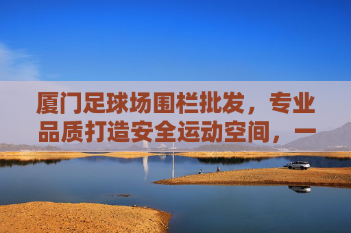 厦门足球场围栏批发,专业品质打造安全运动空间,一站式服务助力场馆升级 厦门足球场围栏批发,专业品质打造安全运动空间,一站式服务助力场馆升级