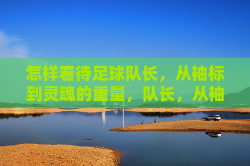 怎样看待足球队长,从袖标到灵魂的重量,队长,从袖标到灵魂的重量 怎样看待足球队长,从袖标到灵魂的重量,队长,从袖标到灵魂的重量