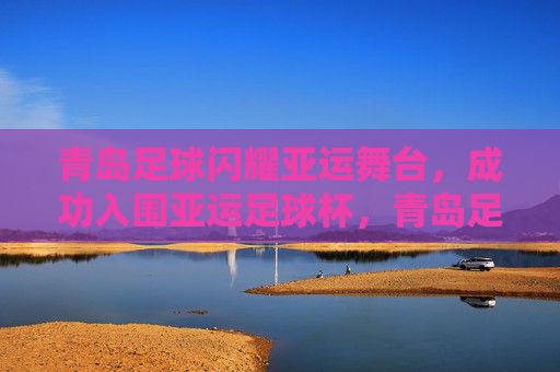 青岛足球闪耀亚运舞台,成功入围亚运足球杯,青岛足球闪耀亚运 成功入围亚运足球杯 青岛足球闪耀亚运舞台,成功入围亚运足球杯,青岛足球闪耀亚运 成功入围亚运足球杯