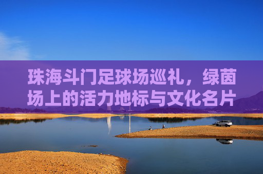 珠海斗门足球场巡礼,绿茵场上的活力地标与文化名片,珠海斗门足球场,活力地标与文化名片 珠海斗门足球场巡礼,绿茵场上的活力地标与文化名片,珠海斗门足球场,活力地标与文化名片