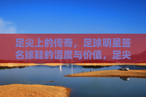 足尖上的传奇，足球明星签名球鞋的温度与价值，足尖传奇，足球明星签名球鞋的温度与价值