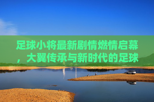 足球小将最新剧情燃情启幕,大翼传承与新时代的足球梦想,足球小将最新剧情燃情启幕,大翼传承起新时代足球梦想 足球小将最新剧情燃情启幕,大翼传承与新时代的足球梦想,足球小将最新剧情燃情启幕,大翼传承起新时代足球梦想