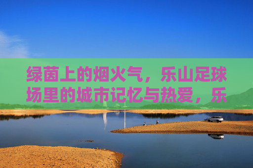 绿茵上的烟火气，乐山足球场里的城市记忆与热爱，乐山足球场，烟火气里的城市记忆与热爱