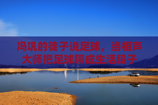 冯巩的徒子说足球,当相声大师把足球聊成生活段子 冯巩的徒子说足球,当相声大师把足球聊成生活段子