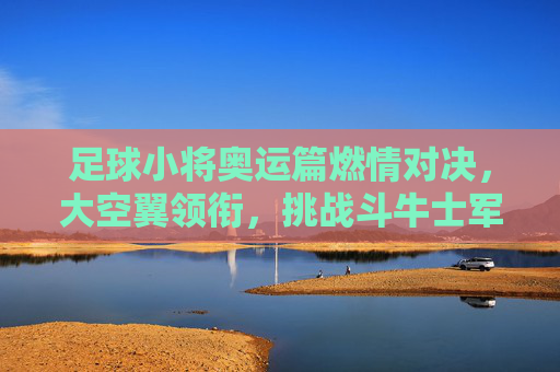 足球小将奥运篇燃情对决,大空翼领衔,挑战斗牛士军团,足球小将奥运篇,大空翼领衔燃情对决斗牛士军团 足球小将奥运篇燃情对决,大空翼领衔,挑战斗牛士军团,足球小将奥运篇,大空翼领衔燃情对决斗牛士军团